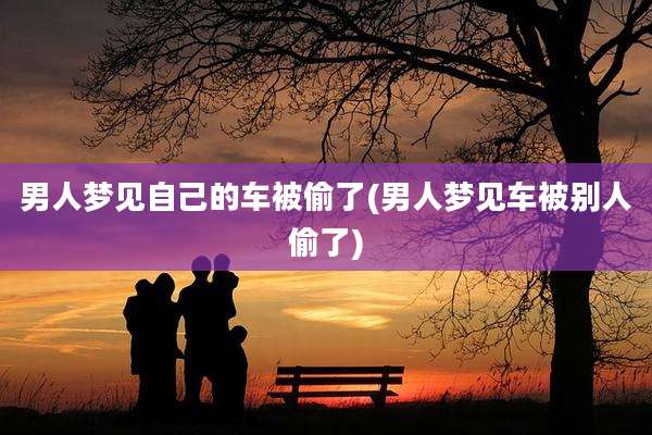 男人梦见自己的车被偷了(男人梦见车被别人偷了)