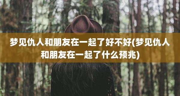 梦见仇人和朋友在一起了好不好(梦见仇人和朋友在一起了什么预兆)