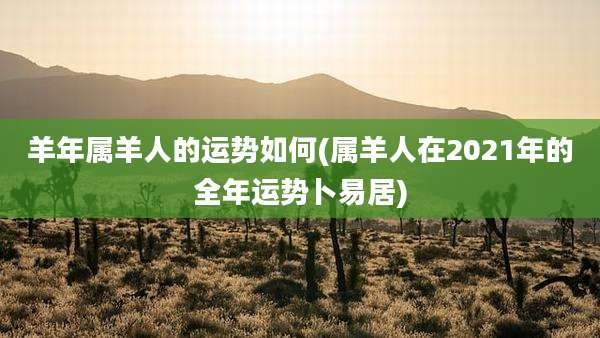 羊年属羊人的运势如何(属羊人在2021年的全年运势卜易居)