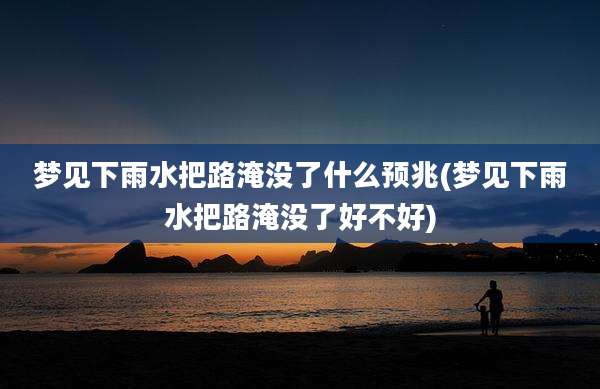 梦见下雨水把路淹没了什么预兆(梦见下雨水把路淹没了好不好)