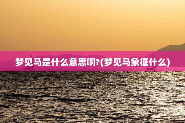 梦见马是什么意思啊?(梦见马象征什么)