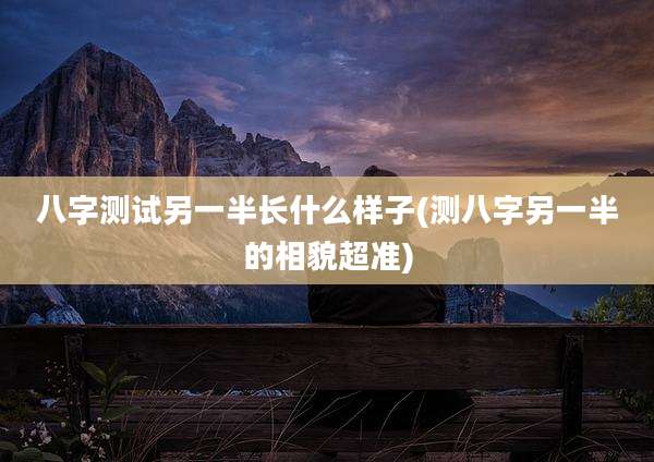 八字测试另一半长什么样子(测八字另一半的相貌超准)