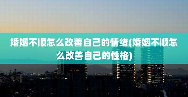 婚姻不顺怎么改善自己的情绪(婚姻不顺怎么改善自己的性格)