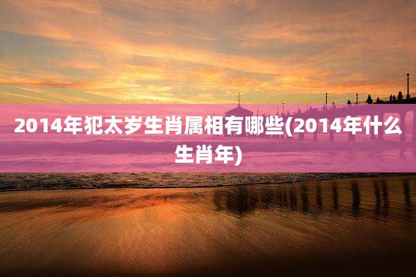 2014年犯太岁生肖属相有哪些(2014年什么生肖年)