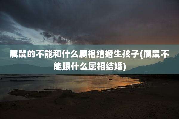 属鼠的不能和什么属相结婚生孩子(属鼠不能跟什么属相结婚)