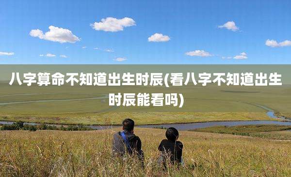 八字算命不知道出生时辰(看八字不知道出生时辰能看吗)