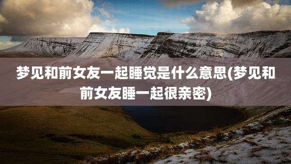 梦见和前女友一起睡觉是什么意思(梦见和前女友睡一起很亲密)