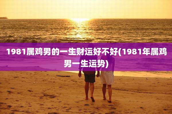 1981属鸡男的一生财运好不好(1981年属鸡男一生运势)