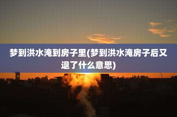 梦到洪水淹到房子里(梦到洪水淹房子后又退了什么意思)