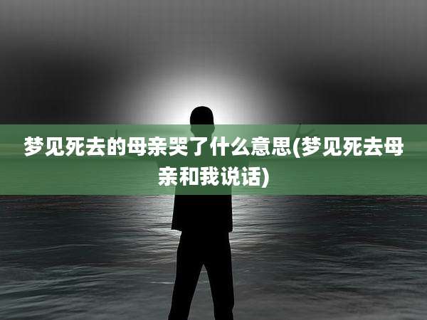 梦见死去的母亲哭了什么意思(梦见死去母亲和我说话)