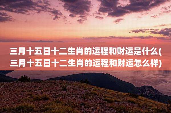 三月十五日十二生肖的运程和财运是什么(三月十五日十二生肖的运程和财运怎么样)