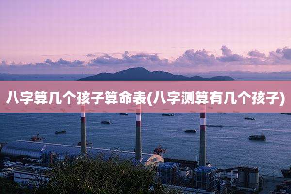八字算几个孩子算命表(八字测算有几个孩子)