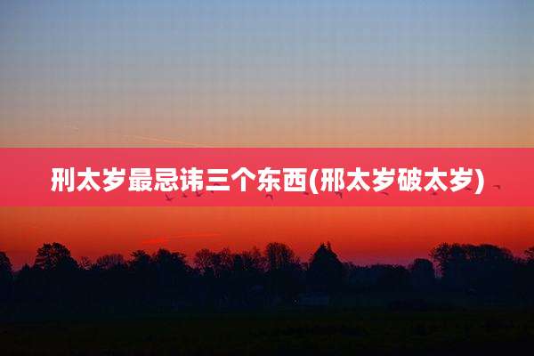 刑太岁最忌讳三个东西(邢太岁破太岁)
