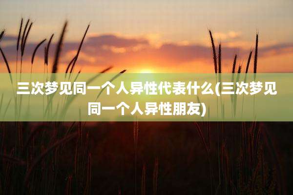 三次梦见同一个人异性代表什么(三次梦见同一个人异性朋友)