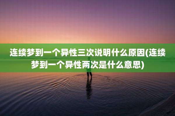 连续梦到一个异性三次说明什么原因(连续梦到一个异性两次是什么意思)