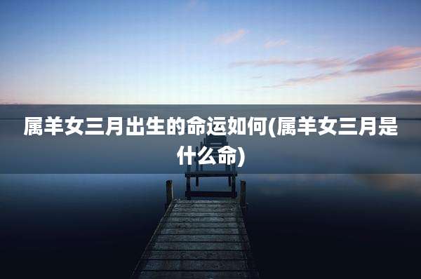 属羊女三月出生的命运如何(属羊女三月是什么命)