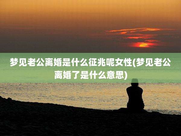 梦见老公离婚是什么征兆呢女性(梦见老公离婚了是什么意思)