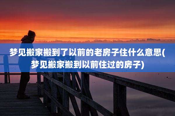 梦见搬家搬到了以前的老房子住什么意思(梦见搬家搬到以前住过的房子)