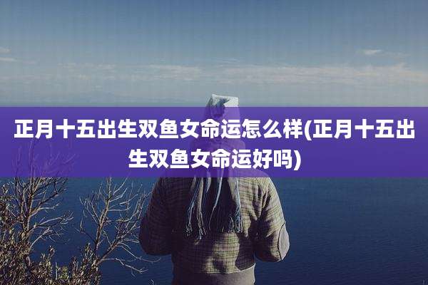 正月十五出生双鱼女命运怎么样(正月十五出生双鱼女命运好吗)