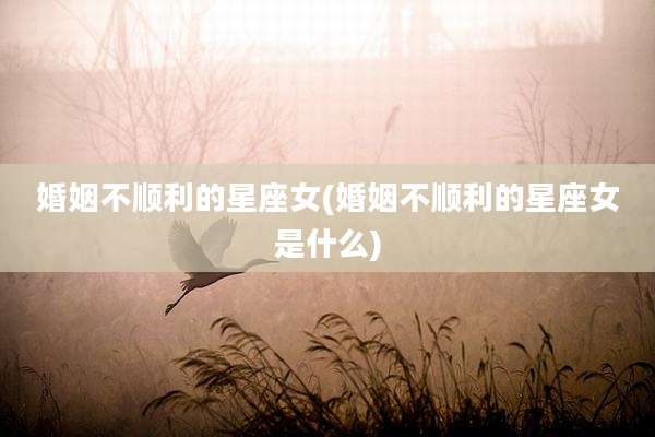 婚姻不顺利的星座女(婚姻不顺利的星座女是什么)