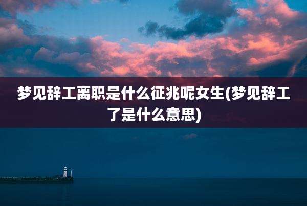 梦见辞工离职是什么征兆呢女生(梦见辞工了是什么意思)