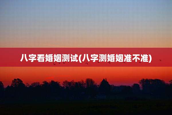 八字看婚姻测试(八字测婚姻准不准)