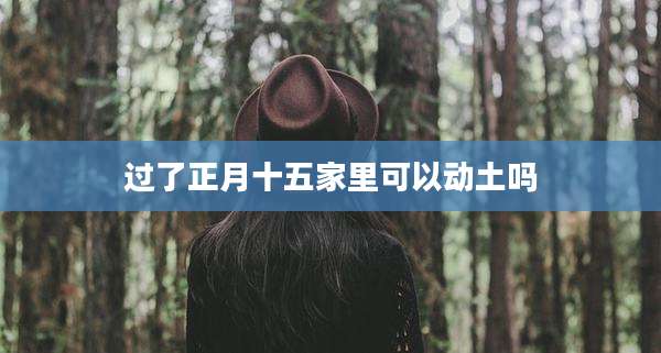 过了正月十五家里可以动土吗