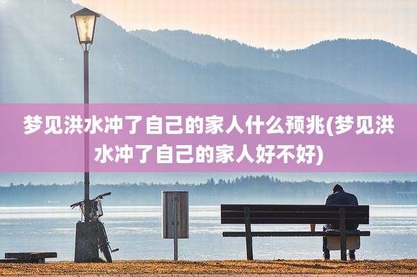 梦见洪水冲了自己的家人什么预兆(梦见洪水冲了自己的家人好不好)