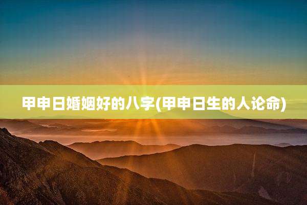 甲申日婚姻好的八字(甲申日生的人论命)