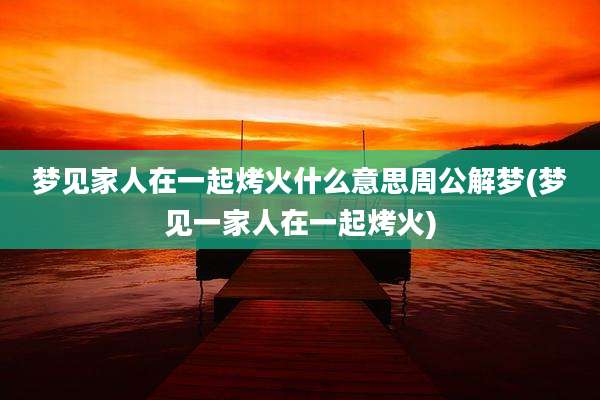 梦见家人在一起烤火什么意思周公解梦(梦见一家人在一起烤火)