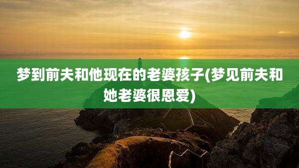 梦到前夫和他现在的老婆孩子(梦见前夫和她老婆很恩爱)