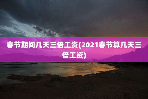 春节期间几天三倍工资(2021春节算几天三倍工资)