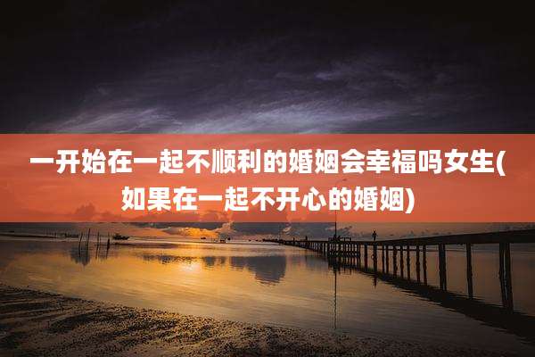 一开始在一起不顺利的婚姻会幸福吗女生(如果在一起不开心的婚姻)