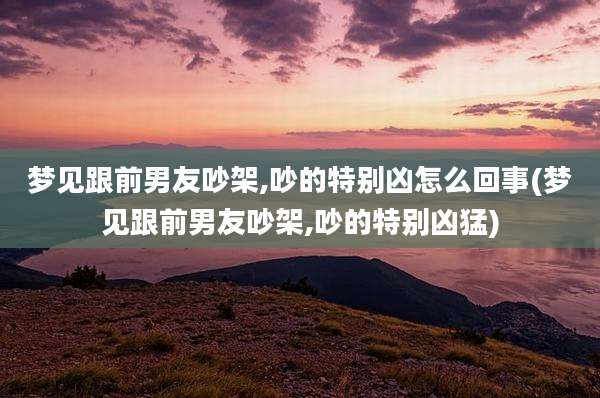 梦见跟前男友吵架,吵的特别凶怎么回事(梦见跟前男友吵架,吵的特别凶猛)