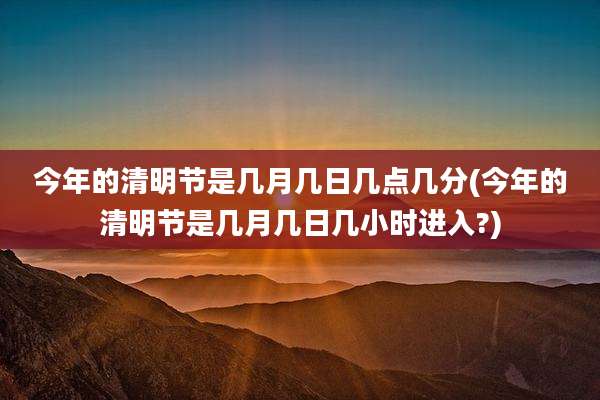 今年的清明节是几月几日几点几分(今年的清明节是几月几日几小时进入?)