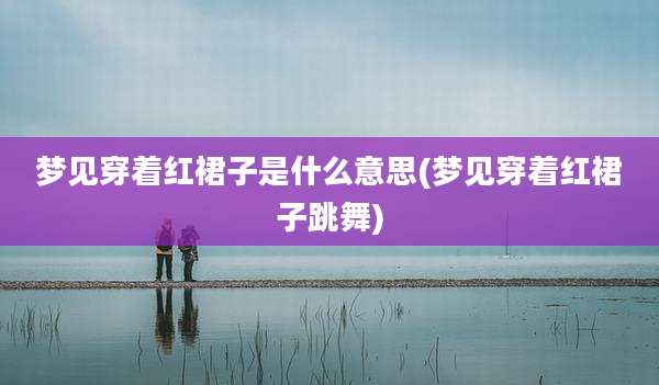 梦见穿着红裙子是什么意思(梦见穿着红裙子跳舞)