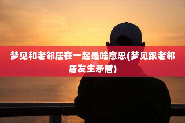 梦见和老邻居在一起是啥意思(梦见跟老邻居发生矛盾)