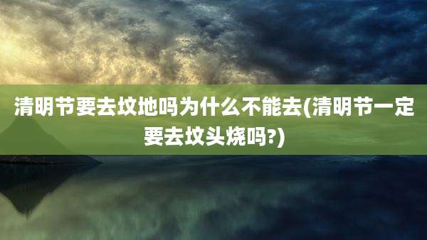 清明节要去坟地吗为什么不能去(清明节一定要去坟头烧吗?)