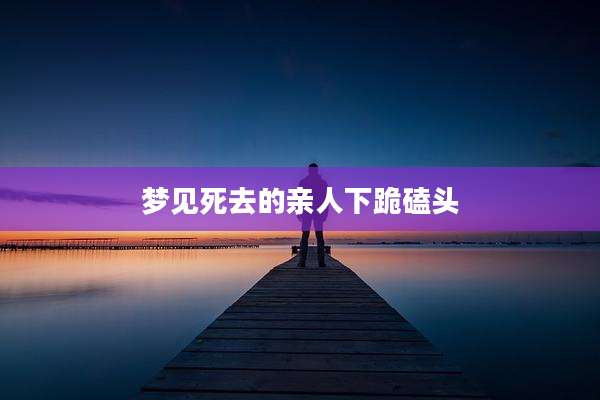 梦见死去的亲人下跪磕头