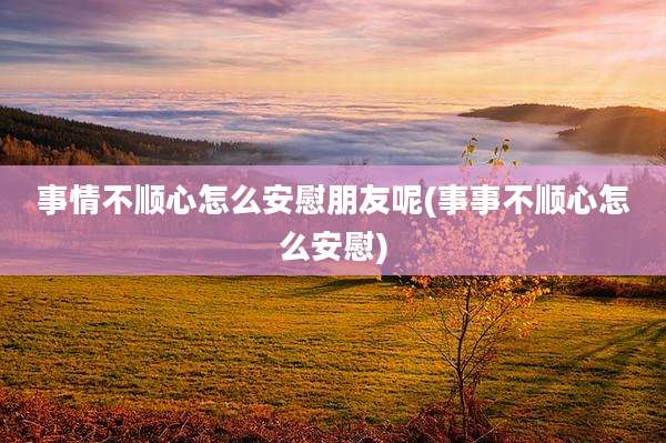 事情不顺心怎么安慰朋友呢(事事不顺心怎么安慰)