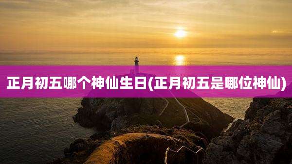 正月初五哪个神仙生日(正月初五是哪位神仙)