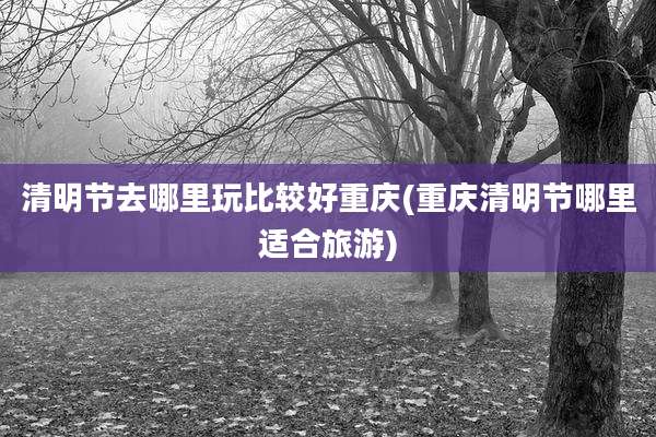 清明节去哪里玩比较好重庆(重庆清明节哪里适合旅游)