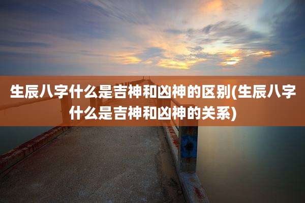 生辰八字什么是吉神和凶神的区别(生辰八字什么是吉神和凶神的关系)