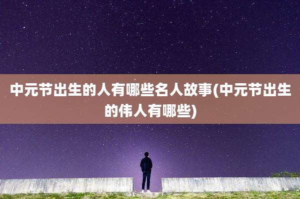 中元节出生的人有哪些名人故事(中元节出生的伟人有哪些)