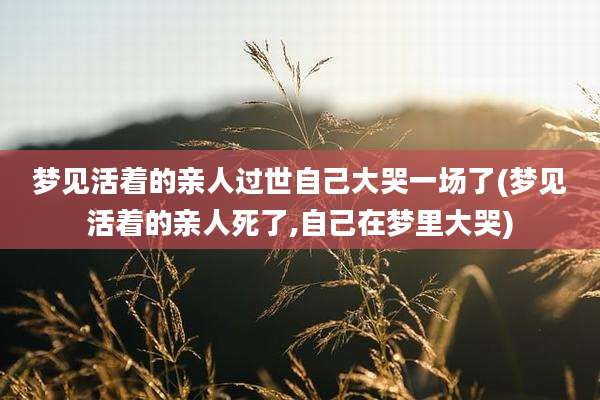 梦见活着的亲人过世自己大哭一场了(梦见活着的亲人死了,自己在梦里大哭)