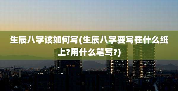 生辰八字该如何写(生辰八字要写在什么纸上?用什么笔写?)