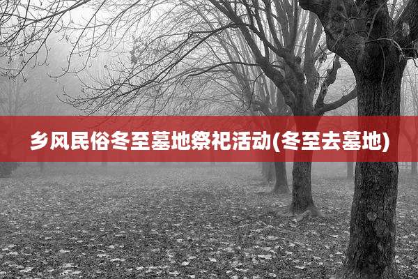乡风民俗冬至墓地祭祀活动(冬至去墓地)