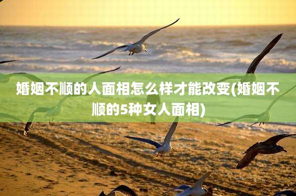 婚姻不顺的人面相怎么样才能改变(婚姻不顺的5种女人面相)
