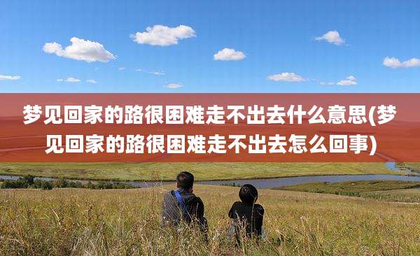 梦见回家的路很困难走不出去什么意思(梦见回家的路很困难走不出去怎么回事)
