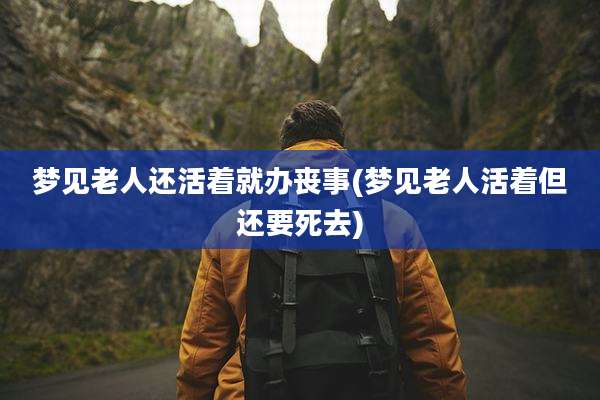 梦见老人还活着就办丧事(梦见老人活着但还要死去)